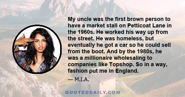 My uncle was the first brown person to have a market stall on Petticoat Lane in the 1960s. He worked his way up from the street. He was homeless, but eventually he got a car so he could sell from the boot. And by the