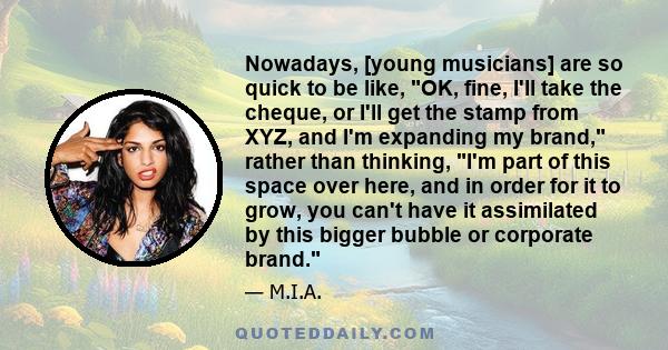 Nowadays, [young musicians] are so quick to be like, OK, fine, I'll take the cheque, or I'll get the stamp from XYZ, and I'm expanding my brand, rather than thinking, I'm part of this space over here, and in order for