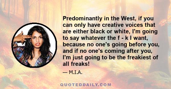 Predominantly in the West, if you can only have creative voices that are either black or white, I'm going to say whatever the f - k I want, because no one's going before you, and if no one's coming after you, I'm just