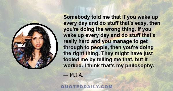 Somebody told me that if you wake up every day and do stuff that's easy, then you're doing the wrong thing. If you wake up every day and do stuff that's really hard and you manage to get through to people, then you're