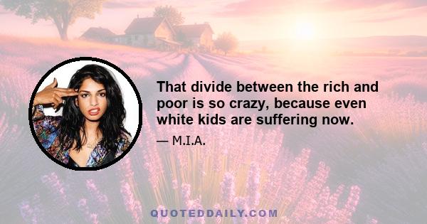 That divide between the rich and poor is so crazy, because even white kids are suffering now.