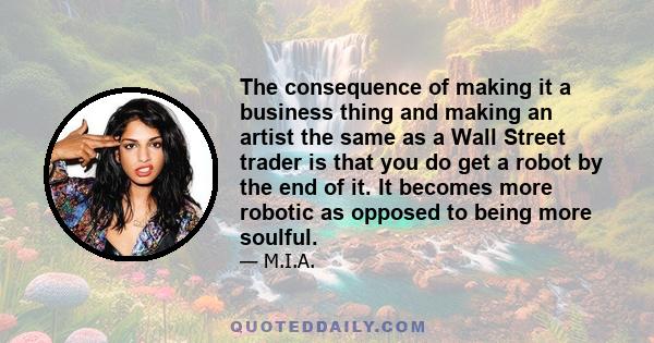 The consequence of making it a business thing and making an artist the same as a Wall Street trader is that you do get a robot by the end of it. It becomes more robotic as opposed to being more soulful.