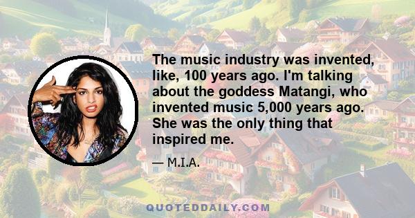 The music industry was invented, like, 100 years ago. I'm talking about the goddess Matangi, who invented music 5,000 years ago. She was the only thing that inspired me.