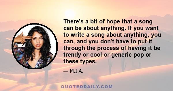 There's a bit of hope that a song can be about anything. If you want to write a song about anything, you can, and you don't have to put it through the process of having it be trendy or cool or generic pop or these types.