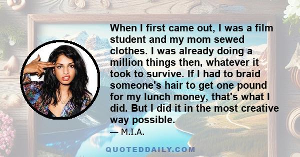 When I first came out, I was a film student and my mom sewed clothes. I was already doing a million things then, whatever it took to survive. If I had to braid someone's hair to get one pound for my lunch money, that's