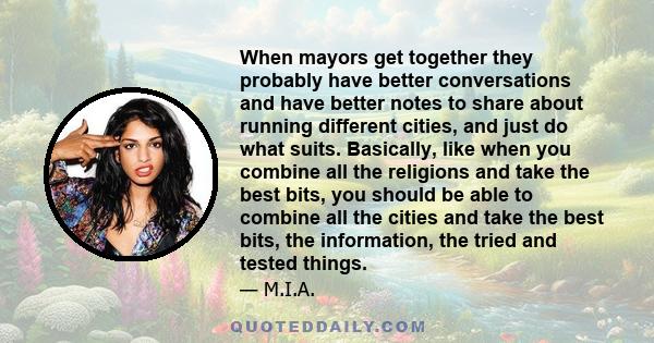 When mayors get together they probably have better conversations and have better notes to share about running different cities, and just do what suits. Basically, like when you combine all the religions and take the