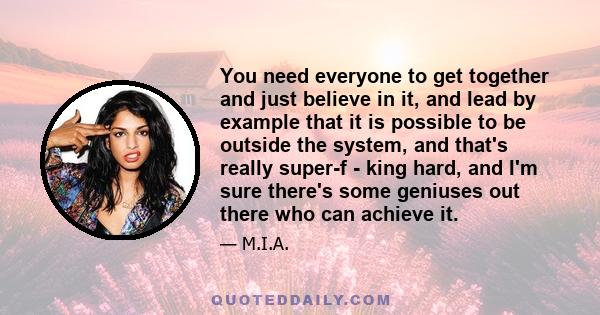 You need everyone to get together and just believe in it, and lead by example that it is possible to be outside the system, and that's really super-f - king hard, and I'm sure there's some geniuses out there who can