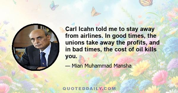 Carl Icahn told me to stay away from airlines. In good times, the unions take away the profits, and in bad times, the cost of oil kills you.