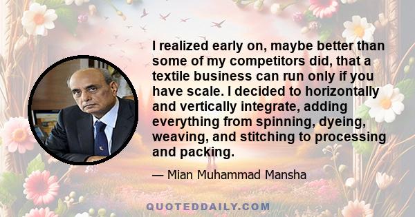 I realized early on, maybe better than some of my competitors did, that a textile business can run only if you have scale. I decided to horizontally and vertically integrate, adding everything from spinning, dyeing,