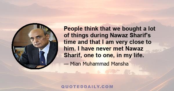 People think that we bought a lot of things during Nawaz Sharif's time and that I am very close to him. I have never met Nawaz Sharif, one to one, in my life.