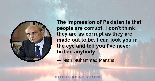 The impression of Pakistan is that people are corrupt. I don't think they are as corrupt as they are made out to be. I can look you in the eye and tell you I've never bribed anybody.