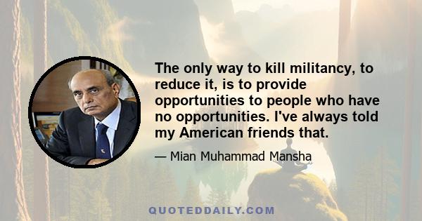 The only way to kill militancy, to reduce it, is to provide opportunities to people who have no opportunities. I've always told my American friends that.