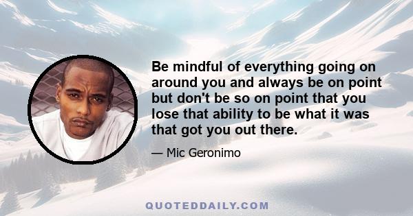 Be mindful of everything going on around you and always be on point but don't be so on point that you lose that ability to be what it was that got you out there.