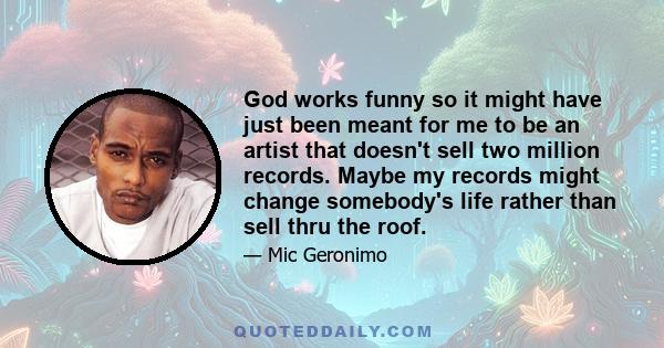 God works funny so it might have just been meant for me to be an artist that doesn't sell two million records. Maybe my records might change somebody's life rather than sell thru the roof.