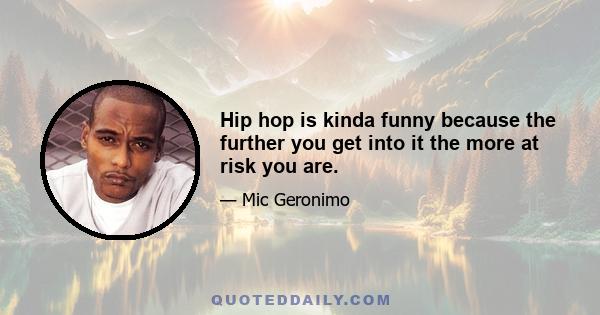 Hip hop is kinda funny because the further you get into it the more at risk you are.