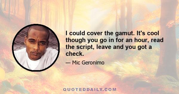 I could cover the gamut. It's cool though you go in for an hour, read the script, leave and you got a check.