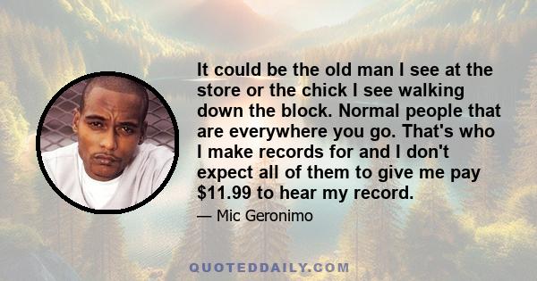 It could be the old man I see at the store or the chick I see walking down the block. Normal people that are everywhere you go. That's who I make records for and I don't expect all of them to give me pay $11.99 to hear