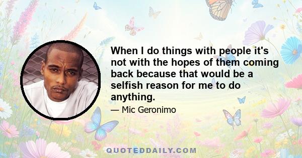 When I do things with people it's not with the hopes of them coming back because that would be a selfish reason for me to do anything.