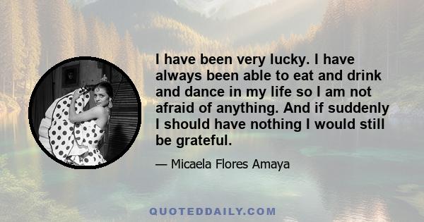 I have been very lucky. I have always been able to eat and drink and dance in my life so I am not afraid of anything. And if suddenly I should have nothing I would still be grateful.