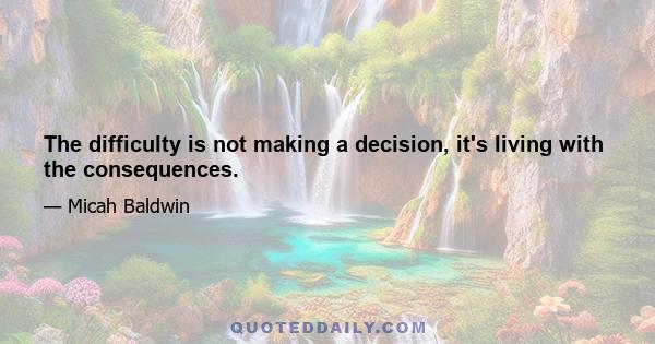 The difficulty is not making a decision, it's living with the consequences.