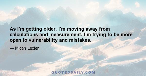 As I'm getting older, I'm moving away from calculations and measurement. I'm trying to be more open to vulnerability and mistakes.