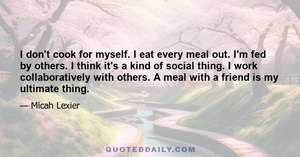 I don't cook for myself. I eat every meal out. I'm fed by others. I think it's a kind of social thing. I work collaboratively with others. A meal with a friend is my ultimate thing.