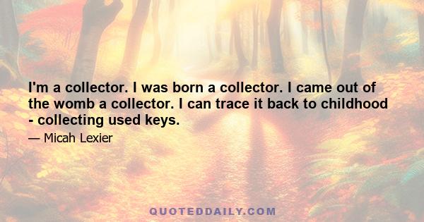 I'm a collector. I was born a collector. I came out of the womb a collector. I can trace it back to childhood - collecting used keys.