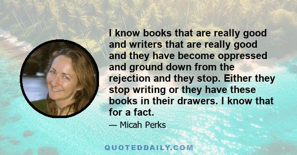 I know books that are really good and writers that are really good and they have become oppressed and ground down from the rejection and they stop. Either they stop writing or they have these books in their drawers. I