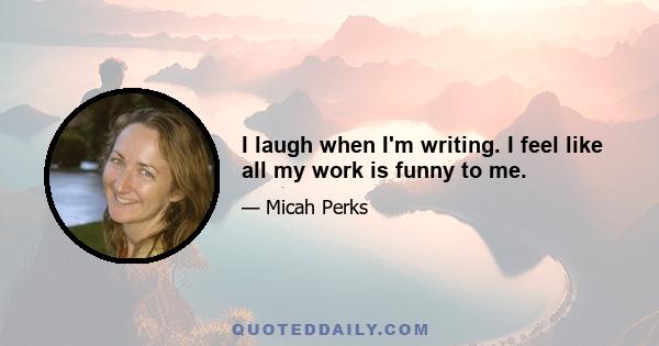 I laugh when I'm writing. I feel like all my work is funny to me.