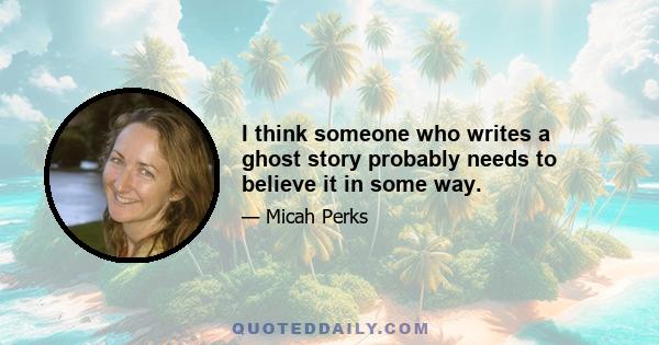 I think someone who writes a ghost story probably needs to believe it in some way.