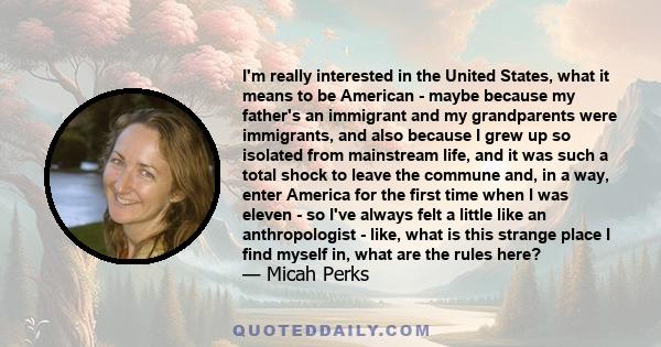 I'm really interested in the United States, what it means to be American - maybe because my father's an immigrant and my grandparents were immigrants, and also because I grew up so isolated from mainstream life, and it