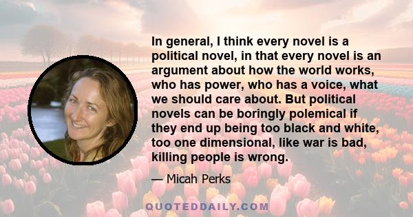 In general, I think every novel is a political novel, in that every novel is an argument about how the world works, who has power, who has a voice, what we should care about. But political novels can be boringly