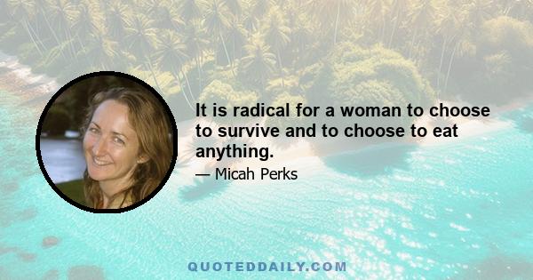 It is radical for a woman to choose to survive and to choose to eat anything.