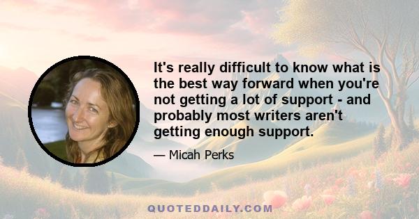 It's really difficult to know what is the best way forward when you're not getting a lot of support - and probably most writers aren't getting enough support.