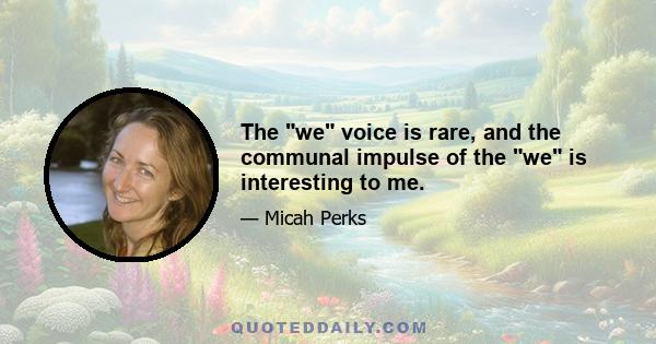 The we voice is rare, and the communal impulse of the we is interesting to me.