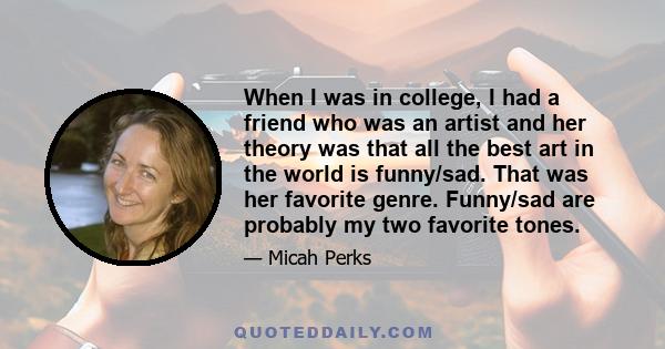 When I was in college, I had a friend who was an artist and her theory was that all the best art in the world is funny/sad. That was her favorite genre. Funny/sad are probably my two favorite tones.