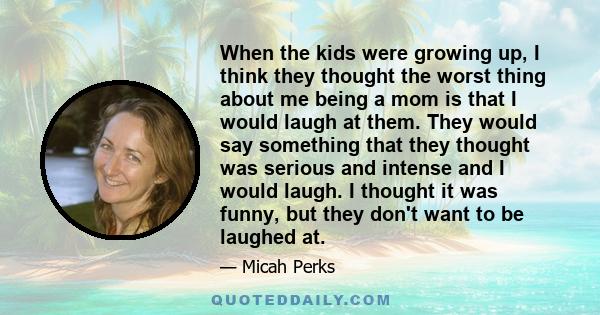 When the kids were growing up, I think they thought the worst thing about me being a mom is that I would laugh at them. They would say something that they thought was serious and intense and I would laugh. I thought it