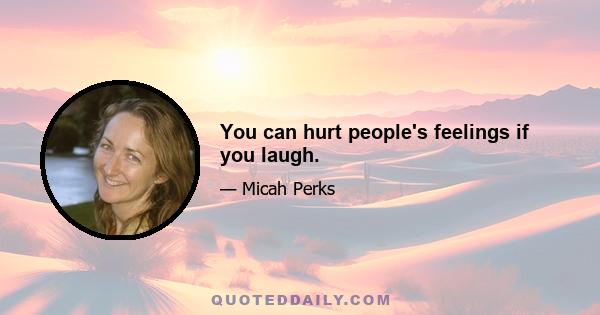 You can hurt people's feelings if you laugh.