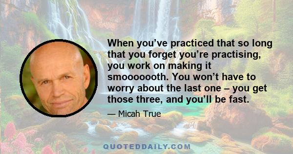 When you’ve practiced that so long that you forget you’re practising, you work on making it smooooooth. You won’t have to worry about the last one – you get those three, and you’ll be fast.