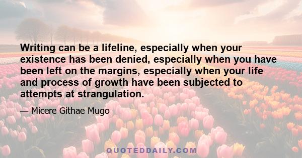 Writing can be a lifeline, especially when your existence has been denied, especially when you have been left on the margins, especially when your life and process of growth have been subjected to attempts at