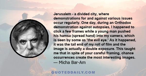 Jerusalem - a divided city, where demonstrations for and against various issues occur regularly. One day, during an Orthodox demonstration against autopsies, I happened to click a few frames while a young man pushed his 