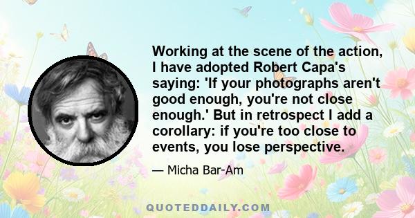 Working at the scene of the action, I have adopted Robert Capa's saying: 'If your photographs aren't good enough, you're not close enough.' But in retrospect I add a corollary: if you're too close to events, you lose