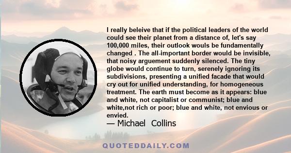 I really beleive that if the political leaders of the world could see their planet from a distance of, let's say 100,000 miles, their outlook wouls be fundamentally changed . The all-important border would be invisible, 