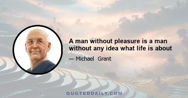 A man without pleasure is a man without any idea what life is about