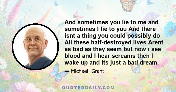 And sometimes you lie to me and sometimes I lie to you And there isnt a thing you could possibly do All these half-destroyed lives Arent as bad as they seem but now i see blood and I hear screams then I wake up and its