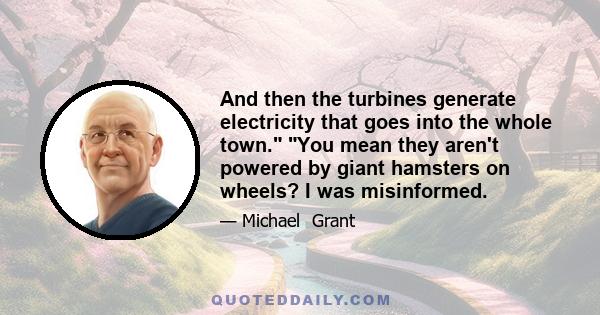 And then the turbines generate electricity that goes into the whole town. You mean they aren't powered by giant hamsters on wheels? I was misinformed.