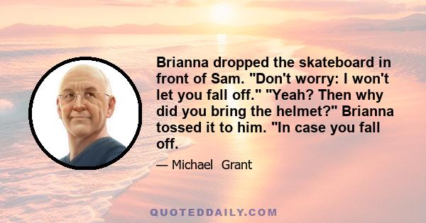 Brianna dropped the skateboard in front of Sam. Don't worry: I won't let you fall off. Yeah? Then why did you bring the helmet? Brianna tossed it to him. In case you fall off.