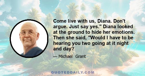 Come live with us, Diana. Don't argue. Just say yes. Diana looked at the ground to hide her emotions. Then she said, Would I have to be hearing you two going at it night and day?