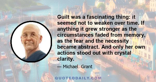 Guilt was a fascinating thing: it seemed not to weaken over time. If anything it grew stronger as the circumstances faded from memory, as the fear and the necessity became abstract. And only her own actions stood out