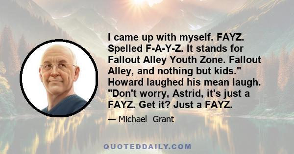 I came up with myself. FAYZ. Spelled F-A-Y-Z. It stands for Fallout Alley Youth Zone. Fallout Alley, and nothing but kids. Howard laughed his mean laugh. Don't worry, Astrid, it's just a FAYZ. Get it? Just a FAYZ.